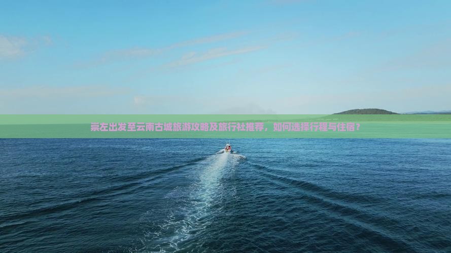 崇左出发至云南古城旅游攻略及旅行社推荐，如何选择行程与住宿？