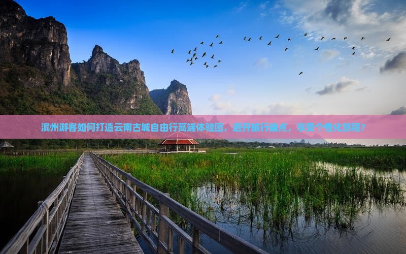 滨州游客如何打造云南古城自由行高端体验团，避开旅行痛点，享受个性化旅程？
