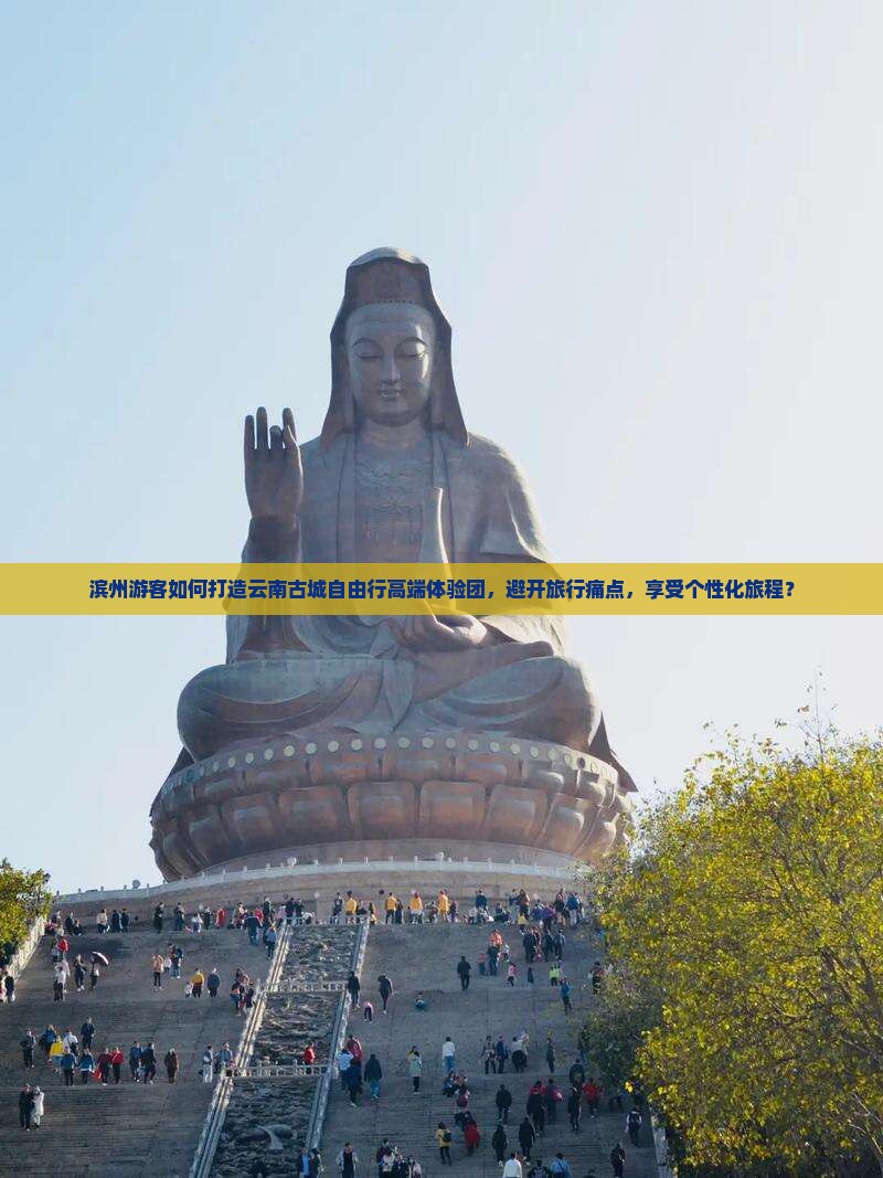 滨州游客如何打造云南古城自由行高端体验团，避开旅行痛点，享受个性化旅程？
