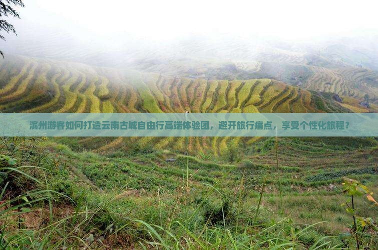 滨州游客如何打造云南古城自由行高端体验团，避开旅行痛点，享受个性化旅程？
