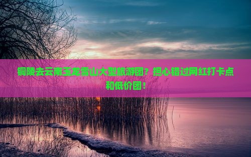 铜陵去云南玉龙雪山大型旅游团？担心错过网红打卡点和低价团！