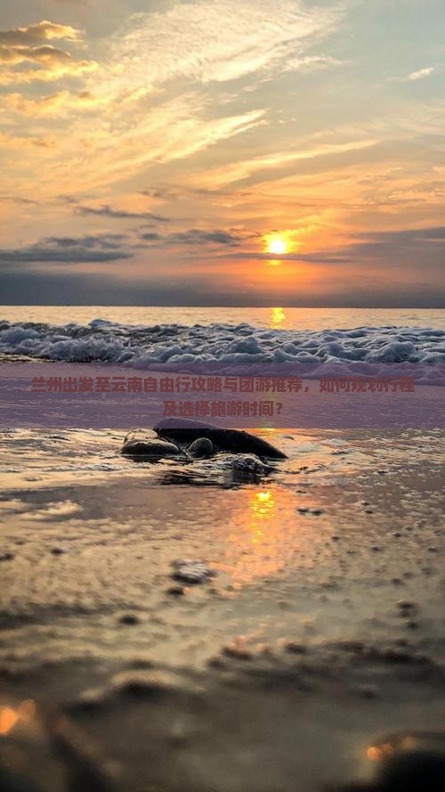 兰州出发至云南自由行攻略与团游推荐，如何规划行程及选择旅游时间？