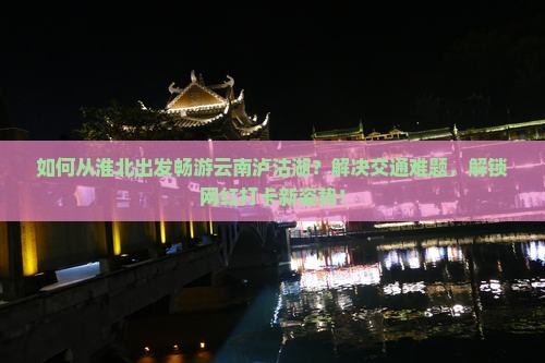 如何从淮北出发畅游云南泸沽湖？解决交通难题，解锁网红打卡新姿势！