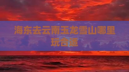 海东去云南玉龙雪山哪里玩