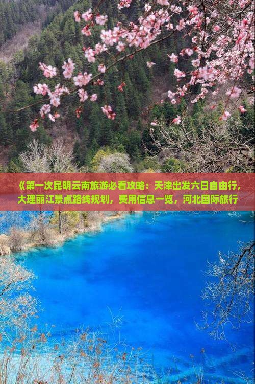 《第一次昆明云南旅游必看攻略：天津出发六日自由行，大理丽江景点路线规划，费用信息一览，河北国际旅行社推荐行程》