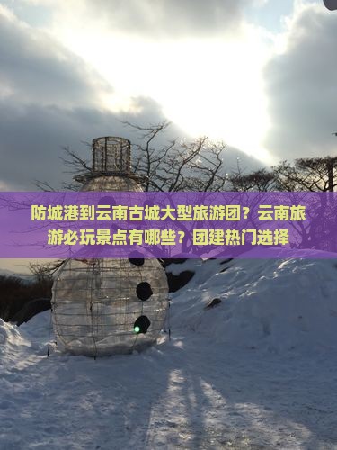防城港到云南古城大型旅游团？云南旅游必玩景点有哪些？团建热门选择