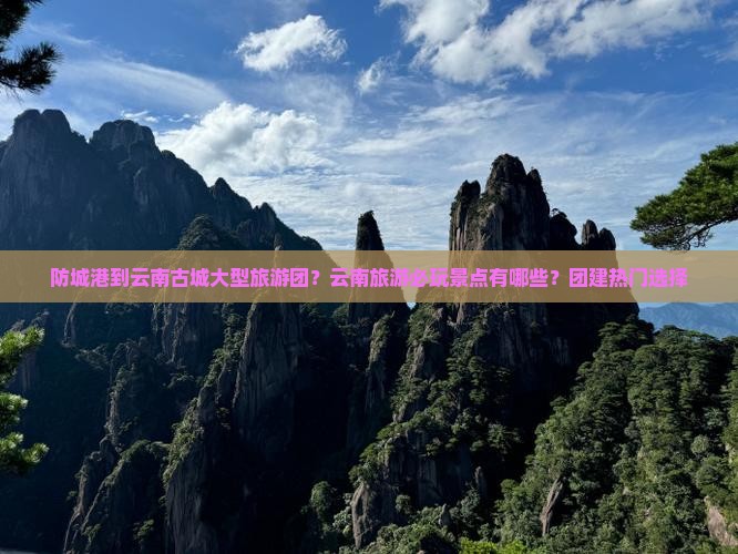 防城港到云南古城大型旅游团？云南旅游必玩景点有哪些？团建热门选择