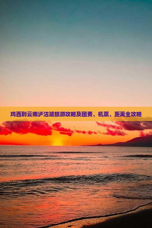 鸡西到云南泸沽湖旅游攻略及团费、机票、距离全攻略