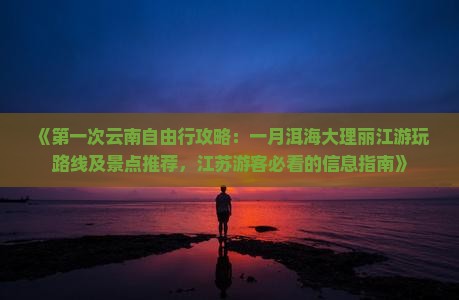 《第一次云南自由行攻略：一月洱海大理丽江游玩路线及景点推荐，江苏游客必看的信息指南》