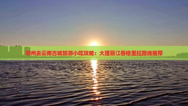鄂州去云南古城旅游小吃攻略：大理丽江香格里拉路线推荐