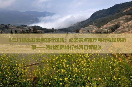 《三门峡出发云南旅行攻略：必去景点推荐与行程规划指南——河北国际旅行社河口专题》
