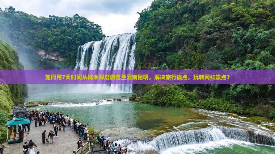如何用7天时间从株洲深度游览至云南昆明，解决旅行痛点，玩转网红景点？