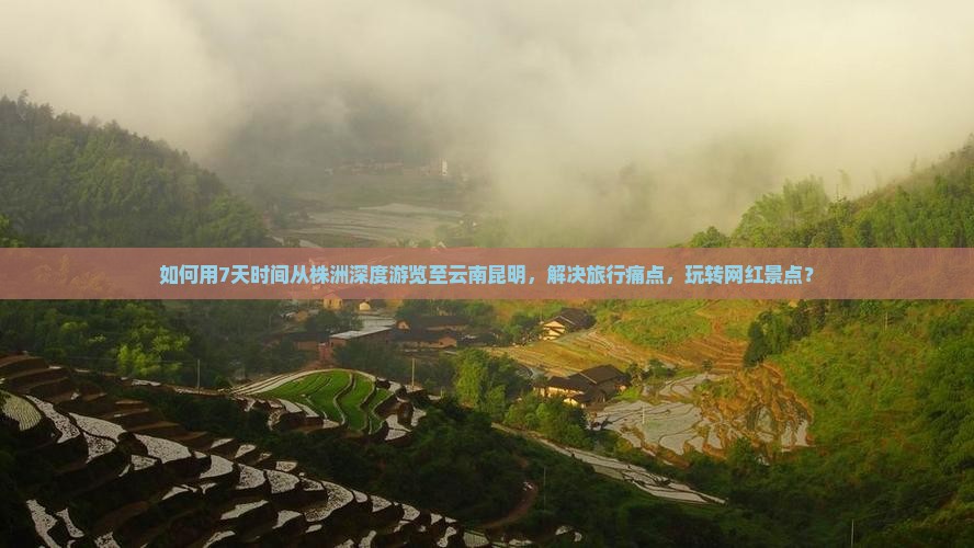如何用7天时间从株洲深度游览至云南昆明，解决旅行痛点，玩转网红景点？