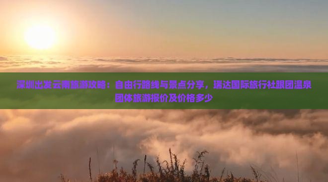 深圳出发云南旅游攻略：自由行路线与景点分享，瑞达国际旅行社跟团温泉团体旅游报价及价格多少