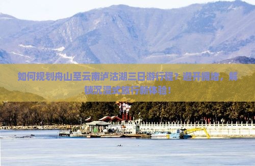 如何规划舟山至云南泸沽湖三日游行程？避开拥堵，解锁沉浸式旅行新体验！