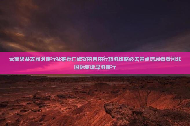 云南思茅去昆明旅行社推荐口碑好的自由行旅游攻略必去景点信息看看河北国际靠谱导游旅行