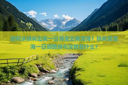 如何从铁岭出发一日游至云南洱海？铁岭至洱海一日游路线与攻略是什么？