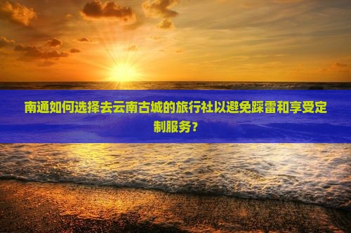 南通如何选择去云南古城的旅行社以避免踩雷和享受定制服务？