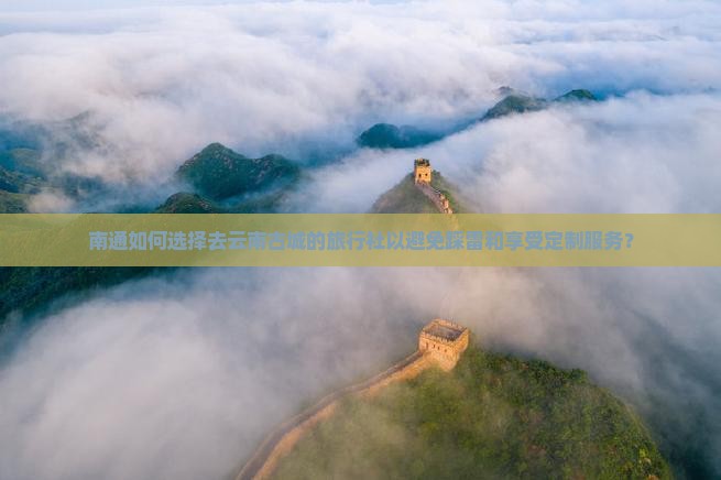 南通如何选择去云南古城的旅行社以避免踩雷和享受定制服务？