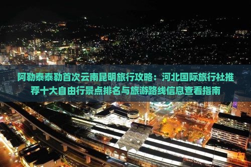 阿勒泰泰勒首次云南昆明旅行攻略：河北国际旅行社推荐十大自由行景点排名与旅游路线信息查看指南