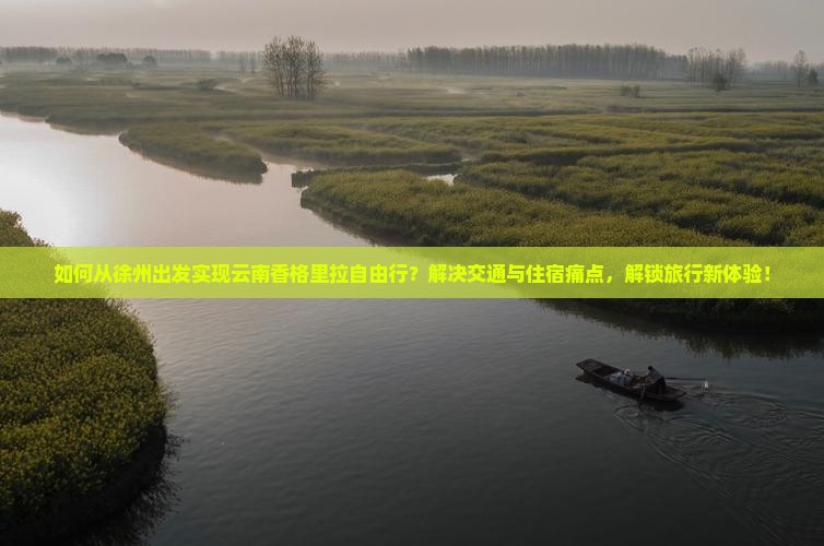 如何从徐州出发实现云南香格里拉自由行？解决交通与住宿痛点，解锁旅行新体验！
