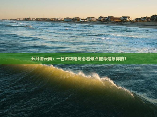 五月游云南：一日游攻略与必看景点推荐是怎样的？