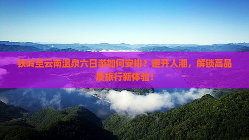 铁岭至云南温泉六日游如何安排？避开人潮，解锁高品质旅行新体验！