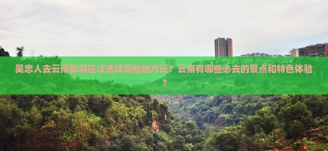 吴忠人去云南旅游应该选择哪些地方玩？云南有哪些必去的景点和特色体验？