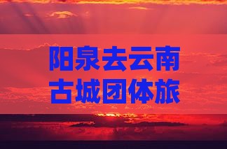 阳泉去云南古城团体旅游费用与路线详情攻略