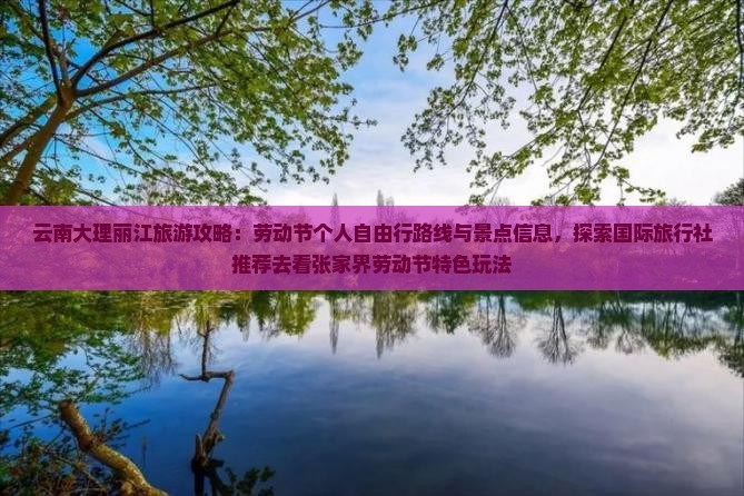 云南大理丽江旅游攻略：劳动节个人自由行路线与景点信息，探索国际旅行社推荐去看张家界劳动节特色玩法