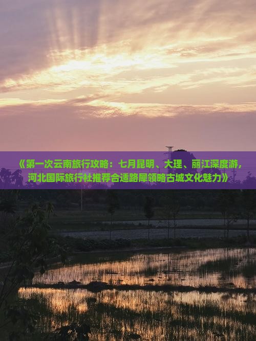 《第一次云南旅行攻略：七月昆明、大理、丽江深度游，河北国际旅行社推荐合适路犀领略古城文化魅力》