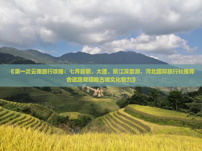 《第一次云南旅行攻略：七月昆明、大理、丽江深度游，河北国际旅行社推荐合适路犀领略古城文化魅力》