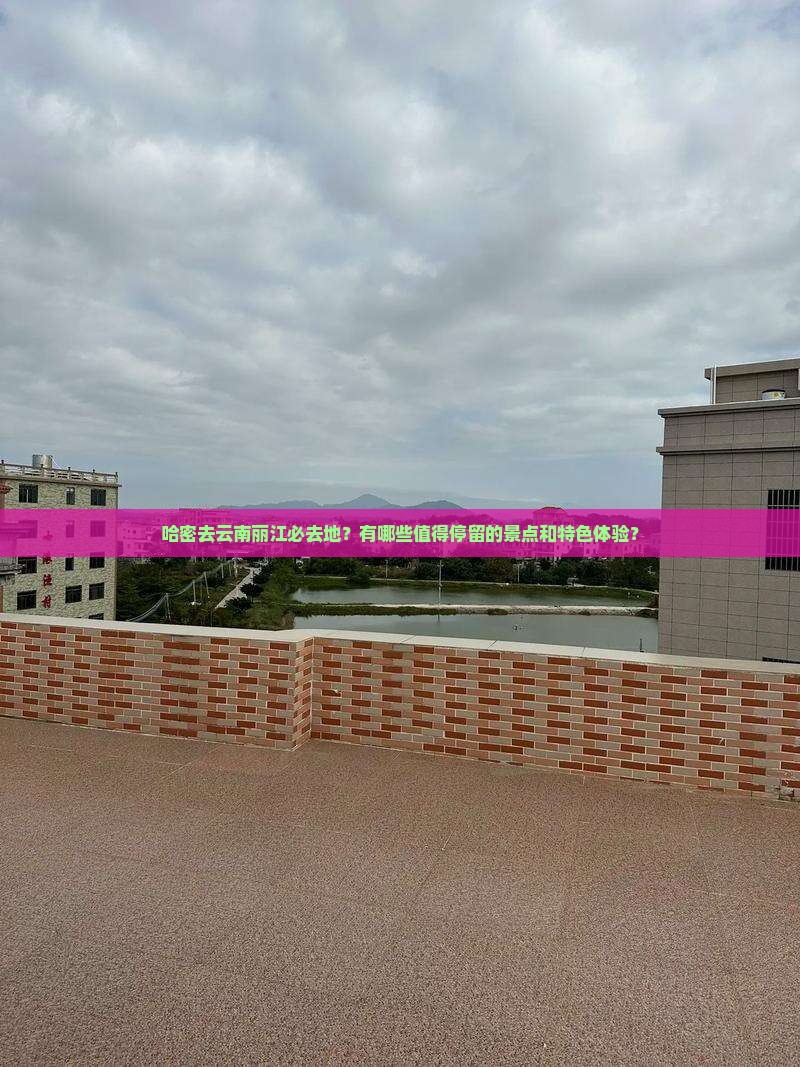 哈密去云南丽江必去地？有哪些值得停留的景点和特色体验？