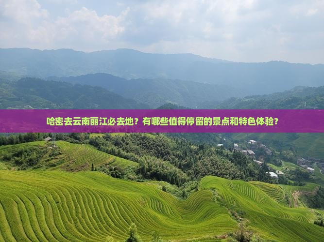 哈密去云南丽江必去地？有哪些值得停留的景点和特色体验？