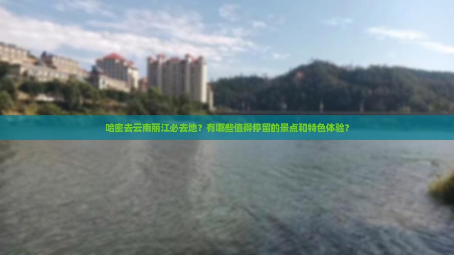 哈密去云南丽江必去地？有哪些值得停留的景点和特色体验？