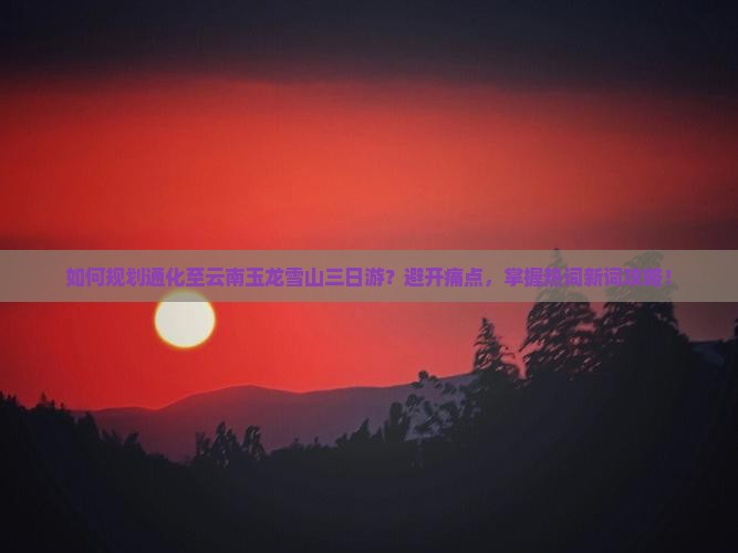 如何规划通化至云南玉龙雪山三日游？避开痛点，掌握热词新词攻略！