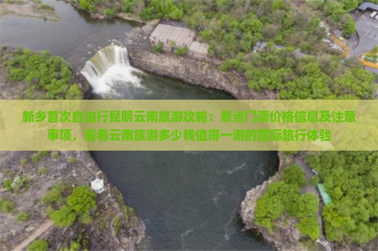 新乡首次自由行昆明云南旅游攻略：景点门票价格信息及注意事项，看看云南旅游多少钱值得一游的国际旅行体验