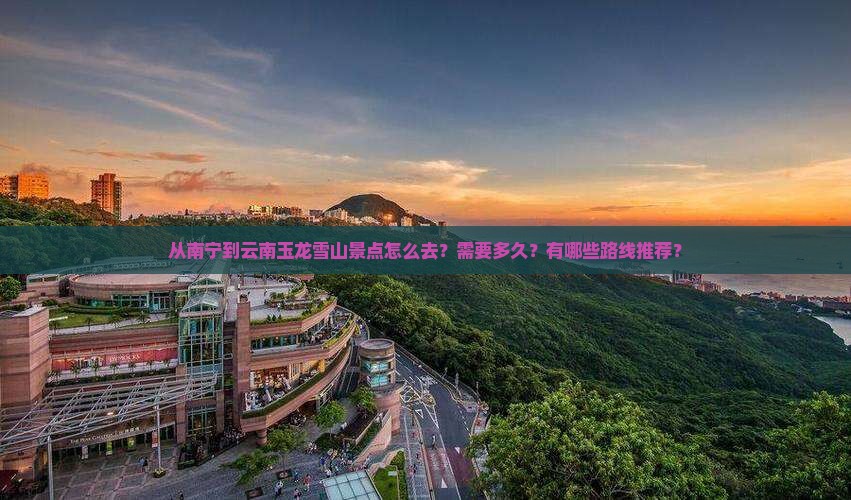 从南宁到云南玉龙雪山景点怎么去？需要多久？有哪些路线推荐？