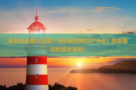 永新去云南七日游？担心错过网红打卡点？快来看这份超全攻略！