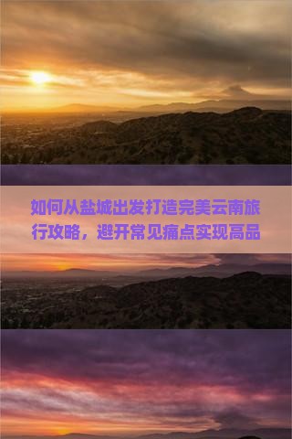 如何从盐城出发打造完美云南旅行攻略，避开常见痛点实现高品质游玩体验？