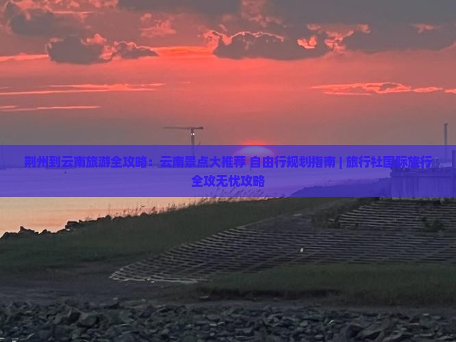 荆州到云南旅游全攻略：云南景点大推荐+自由行规划指南 | 旅行社国际旅行全攻无忧攻略