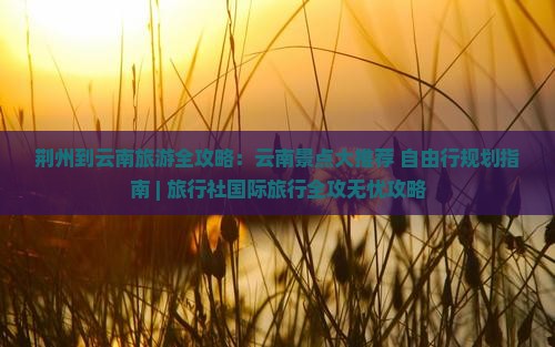 荆州到云南旅游全攻略：云南景点大推荐+自由行规划指南 | 旅行社国际旅行全攻无忧攻略
