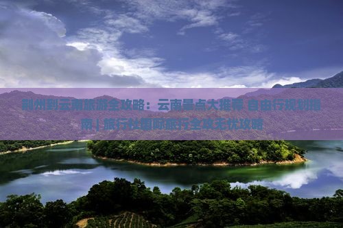 荆州到云南旅游全攻略：云南景点大推荐+自由行规划指南 | 旅行社国际旅行全攻无忧攻略