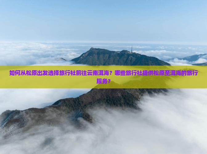 如何从松原出发选择旅行社前往云南洱海？哪些旅行社提供松原至洱海的旅行服务？