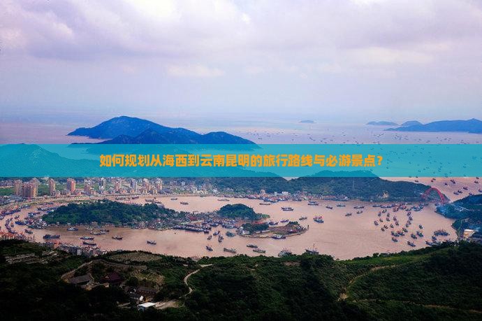 如何规划从海西到云南昆明的旅行路线与必游景点？