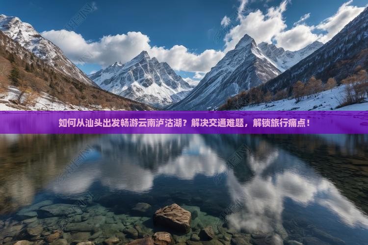 如何从汕头出发畅游云南泸沽湖？解决交通难题，解锁旅行痛点！