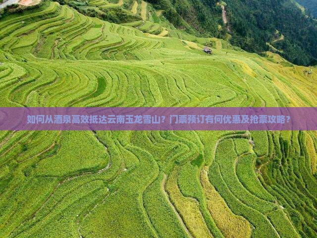 如何从酒泉高效抵达云南玉龙雪山？门票预订有何优惠及抢票攻略？