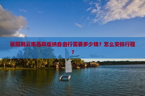 襄阳到云南西双版纳自由行需要多少钱？怎么安排行程？