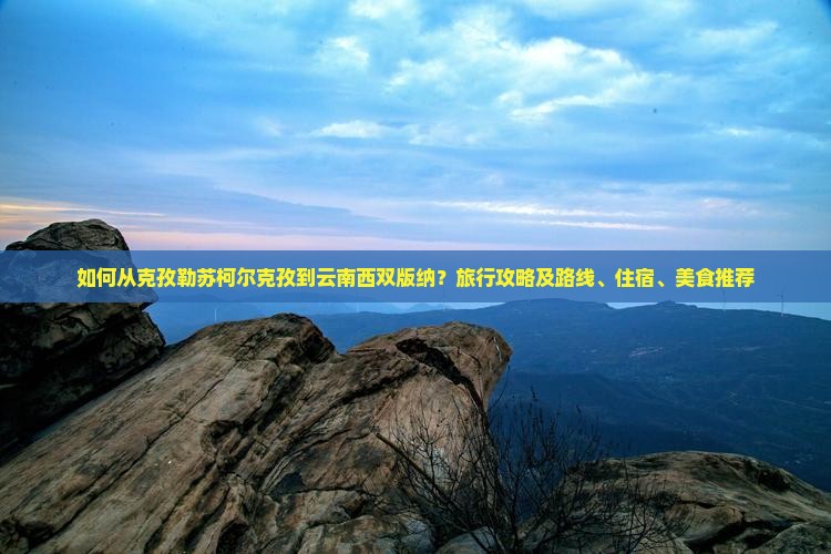 如何从克孜勒苏柯尔克孜到云南西双版纳？旅行攻略及路线、住宿、美食推荐