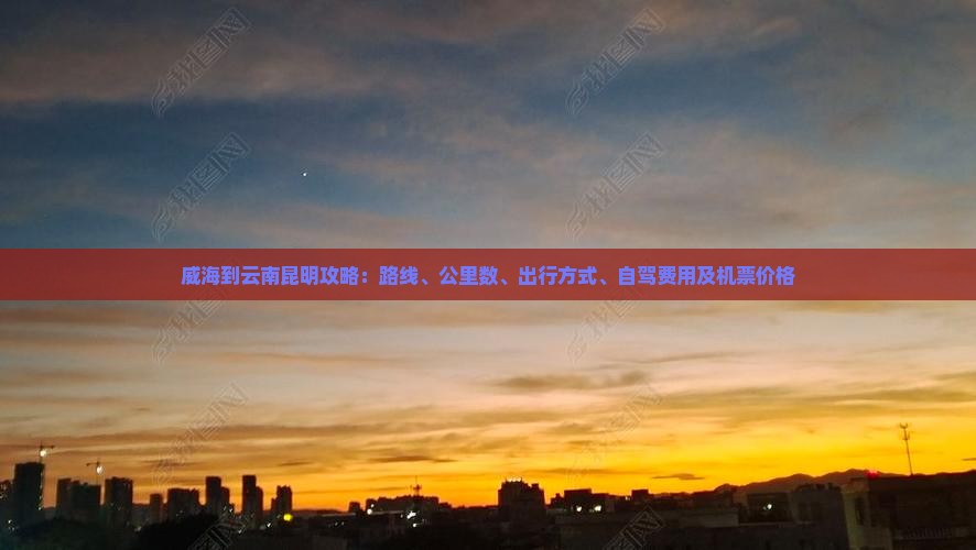 威海到云南昆明攻略：路线、公里数、出行方式、自驾费用及机票价格